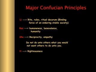 Major Confucian Principles

Li --> Rite, rules, ritual decorum (Binding
        force of an enduring stable society)

Ren --> humaneness, benevolence,
         humanity

Shu --> Reciprocity, empathy

     Do not do unto others what you would
     not want others to do unto you.

Yi --> Righteousness
 