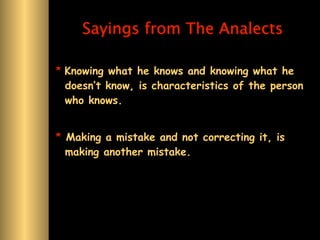 Sayings from The Analects

* Knowing what he knows and knowing what he
  doesn’t know, is characteristics of the person
  who knows.


* Making a mistake and not correcting it, is
  making another mistake.
 