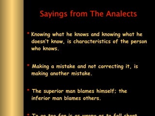 Sayings from The Analects

* Knowing what he knows and knowing what he
  doesn’t know, is characteristics of the person
  who knows.


* Making a mistake and not correcting it, is
  making another mistake.


* The superior man blames himself; the
  inferior man blames others.
 