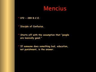 Mencius
* 372 - 289 B.C.E.


* Disciple of Confucius.


* Starts off with the assumption that “people
  are basically good.”


* If someone does something bad, education,
  not punishment, is the answer.
 