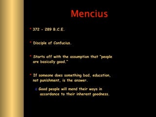 Mencius
* 372 - 289 B.C.E.


* Disciple of Confucius.


* Starts off with the assumption that “people
  are basically good.”


* If someone does something bad, education,
  not punishment, is the answer.

   ä Good people will mend their ways in
      accordance to their inherent goodness.
 