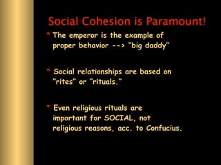 Social Cohesion is Paramount!
* The emperor is the example of
  proper behavior --> “big daddy”


* Social relationships are based on
  “rites” or “rituals.”


* Even religious rituals are
  important for SOCIAL, not
  religious reasons, acc. to Confucius.
 