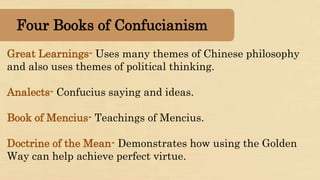Great Learnings- Uses many themes of Chinese philosophy
and also uses themes of political thinking.
Analects- Confucius saying and ideas.
Book of Mencius- Teachings of Mencius.
Doctrine of the Mean- Demonstrates how using the Golden
Way can help achieve perfect virtue.
Four Books of Confucianism
 