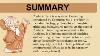 SUMMARY
Confucianism is a system of meaning
introduced by Confucius (551–479 bce). It
includes ideology, philosophical thoughts,
ethics and behavioural norms. At the core of
Confucian teaching, as recorded in the
Analects, is a lifelong mission of teaching
and learning, where the goal is to cultivate
virtue (especially benevolence, or ren 仁,
and propriety or li 礼) in both political and
interpersonal life, so as to be in harmony
with the way (dao 道).
 