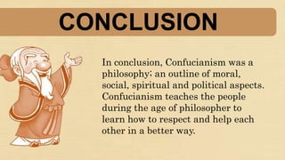 CONCLUSION
In conclusion, Confucianism was a
philosophy; an outline of moral,
social, spiritual and political aspects.
Confucianism teaches the people
during the age of philosopher to
learn how to respect and help each
other in a better way.
 