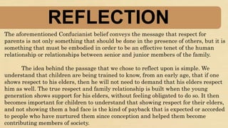 REFLECTION
The aforementioned Confucianist belief conveys the message that respect for
parents is not only something that should be done in the presence of others, but it is
something that must be embodied in order to be an effective tenet of the human
relationship or relationships between senior and junior members of the family.
The idea behind the passage that we chose to reflect upon is simple. We
understand that children are being trained to know, from an early age, that if one
shows respect to his elders, then he will not need to demand that his elders respect
him as well. The true respect and family relationship is built when the young
generation shows support for his elders, without feeling obligated to do so. It then
becomes important for children to understand that showing respect for their elders,
and not showing them a bad face is the kind of payback that is expected or accorded
to people who have nurtured them since conception and helped them become
contributing members of society.
 