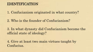 IDENTIFICATION
1. Confucianism originated in what country?
2. Who is the founder of Confucianism?
3. In what dynasty did Confucianism become the
official state of ideology?
4. Give at least two main virtues taught by
Confucius.
 