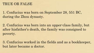 TRUE OR FALSE
1. Confucius was born on September 28, 551 BC,
during the Zhou dynasty.
2. Confucius was born into an upper-class family, but
after hisfather’s death, the family was consigned to
poverty.
3. Confucius worked in the fields and as a bookkeeper,
but later became a doctor.
 