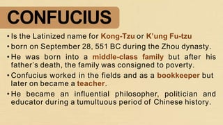 CONFUCIUS
• Is the Latinized name for Kong-Tzu or K’ung Fu-tzu
• born on September 28, 551 BC during the Zhou dynasty.
• He was born into a middle-class family but after his
father’s death, the family was consigned to poverty.
• Confucius worked in the fields and as a bookkeeper but
later on became a teacher.
• He became an influential philosopher, politician and
educator during a tumultuous period of Chinese history.
 