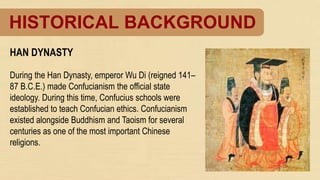 HISTORICAL BACKGROUND
HAN DYNASTY
During the Han Dynasty, emperor Wu Di (reigned 141–
87 B.C.E.) made Confucianism the official state
ideology. During this time, Confucius schools were
established to teach Confucian ethics. Confucianism
existed alongside Buddhism and Taoism for several
centuries as one of the most important Chinese
religions.
 