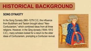 HISTORICAL BACKGROUND
SONG DYNASTY
In the Song Dynasty (960–1279 C.E.) the influence
from Buddhism and Taoism brought about “Neo-
Confucianism,” which combined ideas from all three
religions. However, in the Qing dynasty (1644–1912
C.E.), many scholars looked for a return to the older
ideas of Confucianism, prompting a Confucian revival.
 