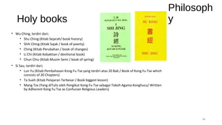 Holy books
• Wu Ching, terdiri dari;
• Shu Ching (Kitab Sejarah/ book history)
• Shih Ching (Kitab Sajak / book of poerty)
• Ching (Kitab Perubahan / book of changes)
• Li Chi (Kitab Kebaktian / devitional book)
• Chun Chiu (Kitab Musim Semi / book of spring)
• Si Sau, terdiri dari;
• Lun Yu (Kitab Pembahasan Kong Fu Tse yang terdiri atas 20 Bab / Book of Kong Fu Tse which
consists of 20 Chapters)
• Ta Sueh (Kitab Pelajaran Terbesar / Book biggest lesson)
• Mang Tze (Yang diTulis oleh Pengikut Kong Fu Tse sebagai Tokoh Agama Konghucu/ Written
by Adherent Kong Fu Tse as Confucian Religious Leaders)
11
Philosoph
y
 