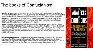 The books of Confucianism
•Analects: A compilation of speeches by Confucius and his disciples, as well as the
discussions they held. Since Confucius's time, the Analects has heavily influenced the
philosophy and moral values of China and later other East Asian countries as well.
•Mencius: A collection of conversations of the scholar Mencius with kings of his
time. In contrast to the sayings of Confucius, which are short and self-contained,
it consists of long dialogues with extensive prose.
•Great Learning: Originally one chapter in the Book of Rites. It consists of a short
main text attributed to Confucius and nine commentary chapters by Zeng Zi, one of
Confucius's disciples. Its importance is illustrated by Zeng Zi's foreword that this is
the gateway of learning. It expresses many themes of Chinese philosophy and
political thinking, and has therefore been extremely influential both in classical and
modern Chinese.
•Doctrine of the Mean: Another chapter in Book of Rites, attributed to Confucius'
grandson Zisi. The purpose of this small, 33-chapter book is to demonstrate the
usefulness of a golden way to gain perfect virtue. It focuses on the Way ( 道 ) that is
prescribed by a heavenly mandate not only to the ruler but to everyone.
 