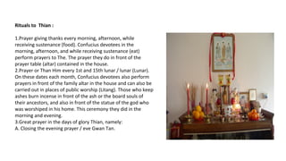 Rituals to Thian :
1.Prayer giving thanks every morning, afternoon, while
receiving sustenance (food). Confucius devotees in the
morning, afternoon, and while receiving sustenance (eat)
perform prayers to The. The prayer they do in front of the
prayer table (altar) contained in the house.
2.Prayer or Than Him every 1st and 15th lunar / lunar (Lunar).
On these dates each month, Confucius devotees also perform
prayers in front of the family altar in the house and can also be
carried out in places of public worship (Litang). Those who keep
ashes burn incense in front of the ash or the board souls of
their ancestors, and also in front of the statue of the god who
was worshiped in his home. This ceremony they did in the
morning and evening.
3.Great prayer in the days of glory Thian, namely:
A. Closing the evening prayer / eve Gwan Tan.
 