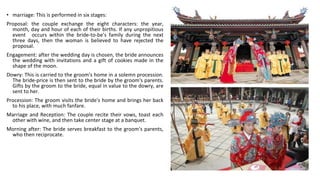 • marriage: This is performed in six stages:
Proposal: the couple exchange the eight characters: the year,
month, day and hour of each of their births. If any unpropitious
event occurs within the bride-to-be's family during the next
three days, then the woman is believed to have rejected the
proposal.
Engagement: after the wedding day is chosen, the bride announces
the wedding with invitations and a gift of cookies made in the
shape of the moon.
Dowry: This is carried to the groom's home in a solemn procession.
The bride-price is then sent to the bride by the groom's parents.
Gifts by the groom to the bride, equal in value to the dowry, are
sent to her.
Procession: The groom visits the bride's home and brings her back
to his place, with much fanfare.
Marriage and Reception: The couple recite their vows, toast each
other with wine, and then take center stage at a banquet.
Morning after: The bride serves breakfast to the groom's parents,
who then reciprocate.
 