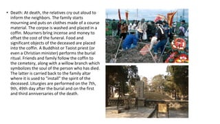 • Death: At death, the relatives cry out aloud to
inform the neighbors. The family starts
mourning and puts on clothes made of a course
material. The corpse is washed and placed in a
coffin. Mourners bring incense and money to
offset the cost of the funeral. Food and
significant objects of the deceased are placed
into the coffin. A Buddhist or Taoist priest (or
even a Christian minister) performs the burial
ritual. Friends and family follow the coffin to
the cemetery, along with a willow branch which
symbolizes the soul of the person who has died.
The latter is carried back to the family altar
where it is used to "install" the spirit of the
deceased. Liturgies are performed on the 7th,
9th, 49th day after the burial and on the first
and third anniversaries of the death.
 