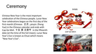 Ceremony
Imlek
CAP GO MEH
Chinese New Year is the most important
celebration of the Chinese people. Lunar New
Year celebrations began on the first day of the
first month (Chinese: 正月 ; pinyin: Zheng
Yue) in the Chinese calendar and ends with
Cap Go Meh 十五 冥 元宵节 in the fifteenth
date (at the time of the full moon). Lunar New
Year's Eve is known as Chuxi which means
"New Year's Eve".
 