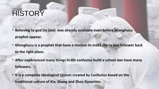 HISTORY
• Believing to god (ru jiao) was already available even before khonghucu
prophet appear.
• Khonghucu is a prophet that have a mission to make the ru jiao follower back
to the right place.
• After experienced many things in life confusius build a school dan have many
followers.
• It is a complete ideological system created by Confucius based on the
traditional culture of Xia, Shang and Zhou Dynasties
 