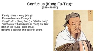 Confucius (Kung Fu-Tzu)*
(551-479 BC)
Family name = Kung (Kong)
Personal name = Zhong-ni
Kung Fu-Tzu (Kong Fu-zi) = “Master Kung”
“Confucius” = Latinization of “Kung Fu-Tzu”
Born in the feudal state of Liu.
Became a teacher and editor of books
 