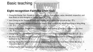 6
Basic teaching
Eight recognition Faith(Ba Chen Gui)
• Cheng Xin Huang Tian: People of Confucian religion shall believe, satya, devoted, respectful, and
bow down to God Almighty or Huang Tian ( 皇 天 ).
• Juen Cheng Jie De: People of Confucian religion must uphold the virtues or De ( 德 ).
• Cheng Li Ming Ming: People of Confucian religion shall enforce the Word Gemilang or Ming Ming
( 明 命 ).
• Cheng Zhi Gui Shen: People of Confucian religion shall believe in the spirit and life or Gui Shen
( 鬼 神 ).
• Cheng Yang Xiao Shi: People of Confucian religion shall devote to the Old or Xiao Shi ( 孝 思 ).
• Mu Shun Cheng Duo: People Confucian shall recognize and follow the Prophet Kongzi as Genta
Spiritual or Duo Mu ( 木 铎 ).
• Qin Jing Cheng Shu: People of Confucian religion shall believe the truth of Scripture Wu Jing ( 五
经 ) and Si Shu ( 四 书 ).
• Cheng Xing Da Dao: mandatory life Confucian faiths take great Holy Way
 
