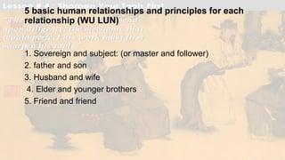 5 basic human relationships and principles for each
relationship (WU LUN)
1. Sovereign and subject: (or master and follower)
2. father and son
3. Husband and wife
4. Elder and younger brothers
5. Friend and friend
 
