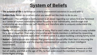 System of Beliefs
• The purpose of life is to follow an orderly and reverent existence in accord with Li
• Golden Rule: Never do to others what you would not like them to do to you
• Self(hood) – The selfhood in Confucianism is all about regarding our selves first and foremost
as a center of human relationship rather focusing in our individuality, and through that
relationship we determine our self-identity and therefore able to uniquely understand the
human condition.
• Family – It focuses in the primary virtue of being filial to one’s elder, or to act in a way suitable
for a son or daughter. That one’s relationship with family members is defined by respecting
and being patient towards each other. In other words it is about building a strong family bond.
• Nation – Confucianism also believes that government should offer their best in ensuring the
happiness of the people and the ongoing improvement of society. In short Intelligent
Government.
• Heaven – Confucianism also believes in heaven, Confucius himself believe heaven as a vital
fact of reality, and that at the age of fifty he had understood the mandate of heaven or the
Divine Rights of kings.
 