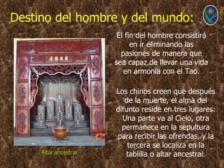 Destino del hombre y del mundo:
                        El fin del hombre consistirá
                             en ir eliminando las
                         pasiones de manera que
                       sea capaz de llevar una vida
                          en armonía con el Tao.

                       Los chinos creen que después
                          de la muerte, el alma del
                       difunto reside en tres lugares:
                         Una parte va al Cielo, otra
                         permanece en la sepultura
                       para recibir las ofrendas, y la
                           tercera se localiza en la
     Altar ancestral      tablilla o altar ancestral.
 