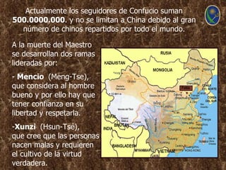 Actualmente los seguidores de Confucio suman
500.0000.000. y no se limitan a China debido al gran
  número de chinos repartidos por todo el mundo.

A la muerte del Maestro
se desarrollan dos ramas
lideradas por:
- Mencio (Meng-Tse),
que considera al hombre
bueno y por ello hay que
tener confianza en su
libertad y respetarla.
-Xunzi (Hsun-Tsé),
que cree que las personas
nacen malas y requieren
el cultivo de la virtud
verdadera.
 