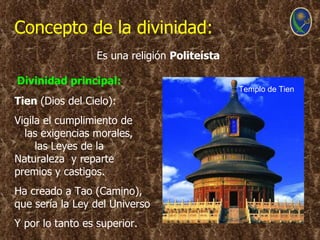 Concepto de la divinidad:
                  Es una religión Politeísta

Divinidad principal:
                                               Templo de Tien
Tien (Dios del Cielo):
Vigila el cumplimiento de
  las exigencias morales,
     las Leyes de la
Naturaleza y reparte
premios y castigos.
Ha creado a Tao (Camino),
que sería la Ley del Universo
Y por lo tanto es superior.
 
