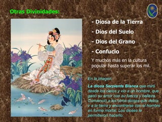 Otras Divinidades:
                       - Diosa de la Tierra
                       - Dios del Suelo
                       - Dios del Grano
                       - Confucio
                       Y muchos más en la cultura
                       popular hasta superar los mil.

                     En la imagen:
                     La diosa Serpiente Blanca que miró
                     desde los cielos y vio a un hombre, que
                     ganó su amor con su fuerza y belleza.
                     Convenció a los otros dioses que debía
                     ir a la tierra y encontrarse con el hombre
                     en forma mortal. Los dioses le
                     permitieron hacerlo.
 