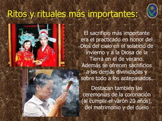 Ritos y rituales más importantes:

                   El sacrificio más importante
                  era el practicado en honor del
                  Dios del cielo en el solsticio de
                    invierno y a la Diosa de la
                      Tierra en el de verano.
                  Además se ofrecen sacrificios
                    a las demás divinidades y
                  sobre todo a los antepasados.
                       Destacan también las
                   ceremonias de la coronación
                  (al cumplir el varón 20 años),
                    del matrimonio y del duelo
 