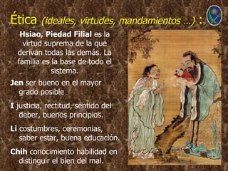 Ética     (ideales, virtudes, mandamientos …)   :
   Hsiao, Piedad Filial es la
    virtud suprema de la que
  derivan todas las demás. La
  familia es la base de todo el
             sistema.
Jen ser bueno en el mayor
  grado posible
I justicia, rectitud, sentido del
   deber, buenos principios.
Li costumbres, ceremonias,
   saber estar, buena educación.
Chih conocimiento habilidad en
  distinguir el bien del mal.
 