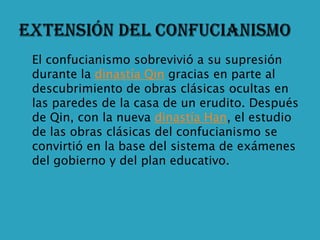    El confucianismo sobrevivió a su supresión
    durante la dinastía Qin gracias en parte al
    descubrimiento de obras clásicas ocultas en
    las paredes de la casa de un erudito. Después
    de Qin, con la nueva dinastía Han, el estudio
    de las obras clásicas del confucianismo se
    convirtió en la base del sistema de exámenes
    del gobierno y del plan educativo.
 