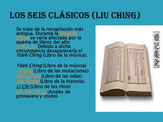    Se trata de la recopilación más
    antigua. Durante la dinastía
    China se vería afectada por la
    quema de libros del año
    213 a. C. Debido a dicha
    circunstancia desaparecería el
    Yüeh Ching (Libro de la música).

   Yüeh Ching (Libro de la música)
   I Ching (Libro de las mutaciones)
   Shih Ching (Libro de las odas)
   Shu Ching (Libro de la historia)
   Li Chi (Libro de los ritos)
   Ch´un-Ch´iu (Anales de
    primavera y otoño)
 