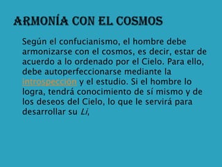    Según el confucianismo, el hombre debe
    armonizarse con el cosmos, es decir, estar de
    acuerdo a lo ordenado por el Cielo. Para ello,
    debe autoperfeccionarse mediante la
    introspección y el estudio. Si el hombre lo
    logra, tendrá conocimiento de sí mismo y de
    los deseos del Cielo, lo que le servirá para
    desarrollar su Li,
 