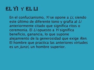    En el confucianismo, Yi se opone a Li, siendo
    este último de diferente tono y grafía al Li
    anteriormente citado que significa ritos o
    ceremonia. El Li opuesto a Yi significa
    beneficio, ganancia, lo que supone
    alejamiento de la generosidad que exige Ren.
    El hombre que practica las anteriores virtudes
    es un Junzi, un hombre superior.
 