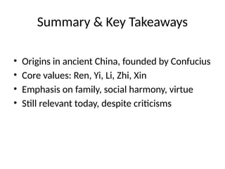 Summary & Key Takeaways
• Origins in ancient China, founded by Confucius
• Core values: Ren, Yi, Li, Zhi, Xin
• Emphasis on family, social harmony, virtue
• Still relevant today, despite criticisms
 