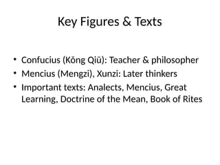 Key Figures & Texts
• Confucius (Kǒng Qiū): Teacher & philosopher
• Mencius (Mengzi), Xunzi: Later thinkers
• Important texts: Analects, Mencius, Great
Learning, Doctrine of the Mean, Book of Rites
 