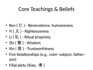 Core Teachings & Beliefs
• Ren ( 仁 ) - Benevolence, humaneness
• Yi ( 义 ) - Righteousness
• Li ( 礼 ) - Ritual propriety
• Zhi ( 智 ) - Wisdom
• Xin ( 信 ) - Trustworthiness
• Five Relationships (e.g., ruler–subject, father–
son)
• Filial piety (Xiao, 孝 )
 