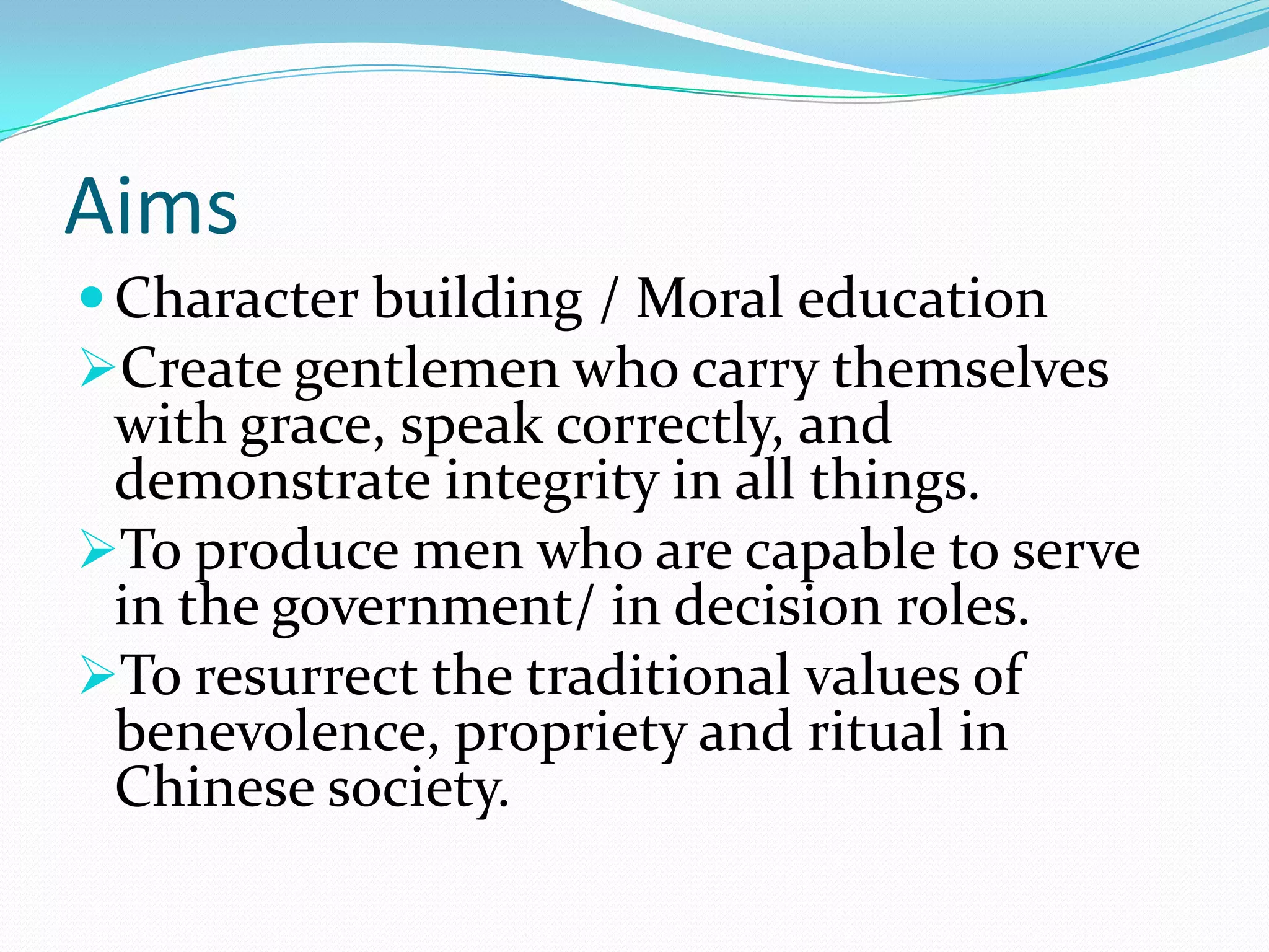 Aims
Character building / Moral education
Create gentlemen who carry themselves
with grace, speak correctly, and
demonstrate integrity in all things.
To produce men who are capable to serve
in the government/ in decision roles.
To resurrect the traditional values of
benevolence, propriety and ritual in
Chinese society.
 