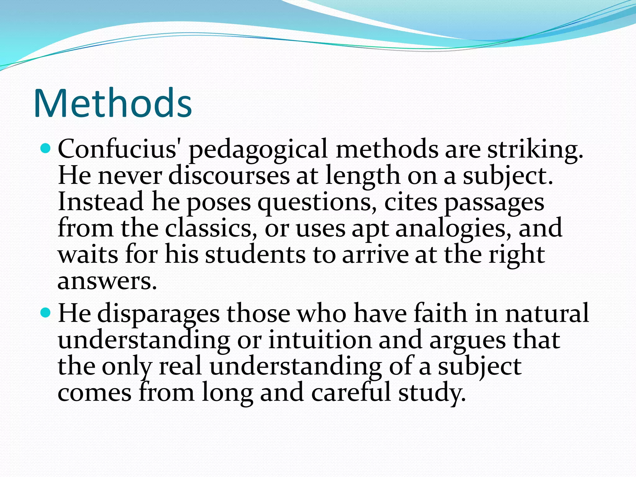 Methods
 Confucius' pedagogical methods are striking.
He never discourses at length on a subject.
Instead he poses questions, cites passages
from the classics, or uses apt analogies, and
waits for his students to arrive at the right
answers.
 He disparages those who have faith in natural
understanding or intuition and argues that
the only real understanding of a subject
comes from long and careful study.
 