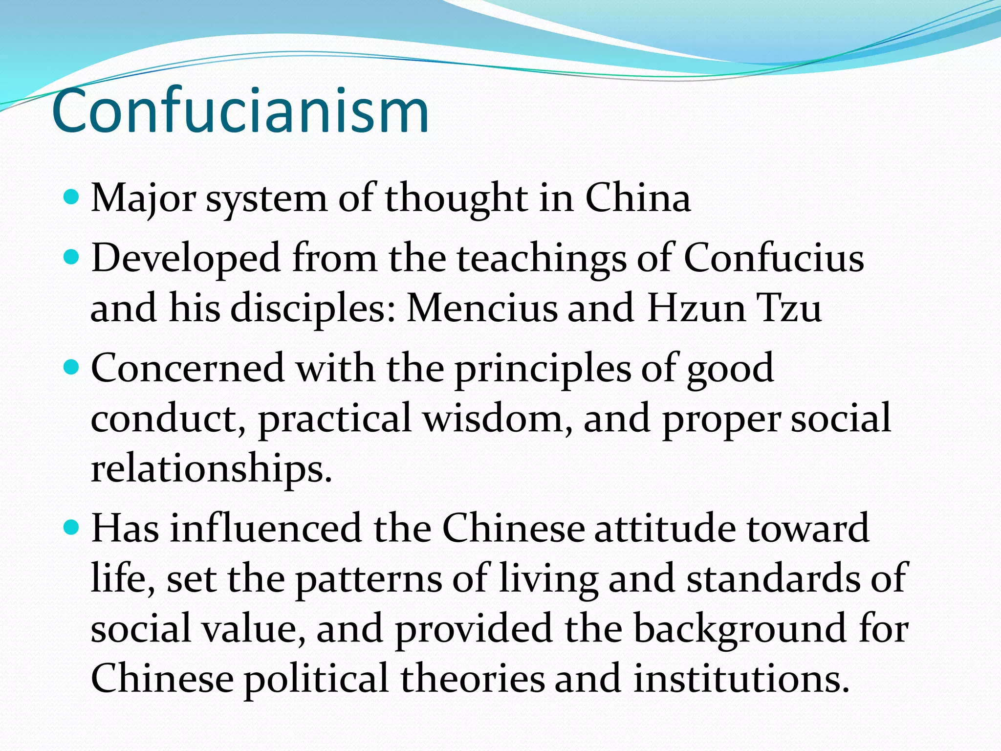 Confucianism
 Major system of thought in China
 Developed from the teachings of Confucius
and his disciples: Mencius and Hzun Tzu
 Concerned with the principles of good
conduct, practical wisdom, and proper social
relationships.
 Has influenced the Chinese attitude toward
life, set the patterns of living and standards of
social value, and provided the background for
Chinese political theories and institutions.
 