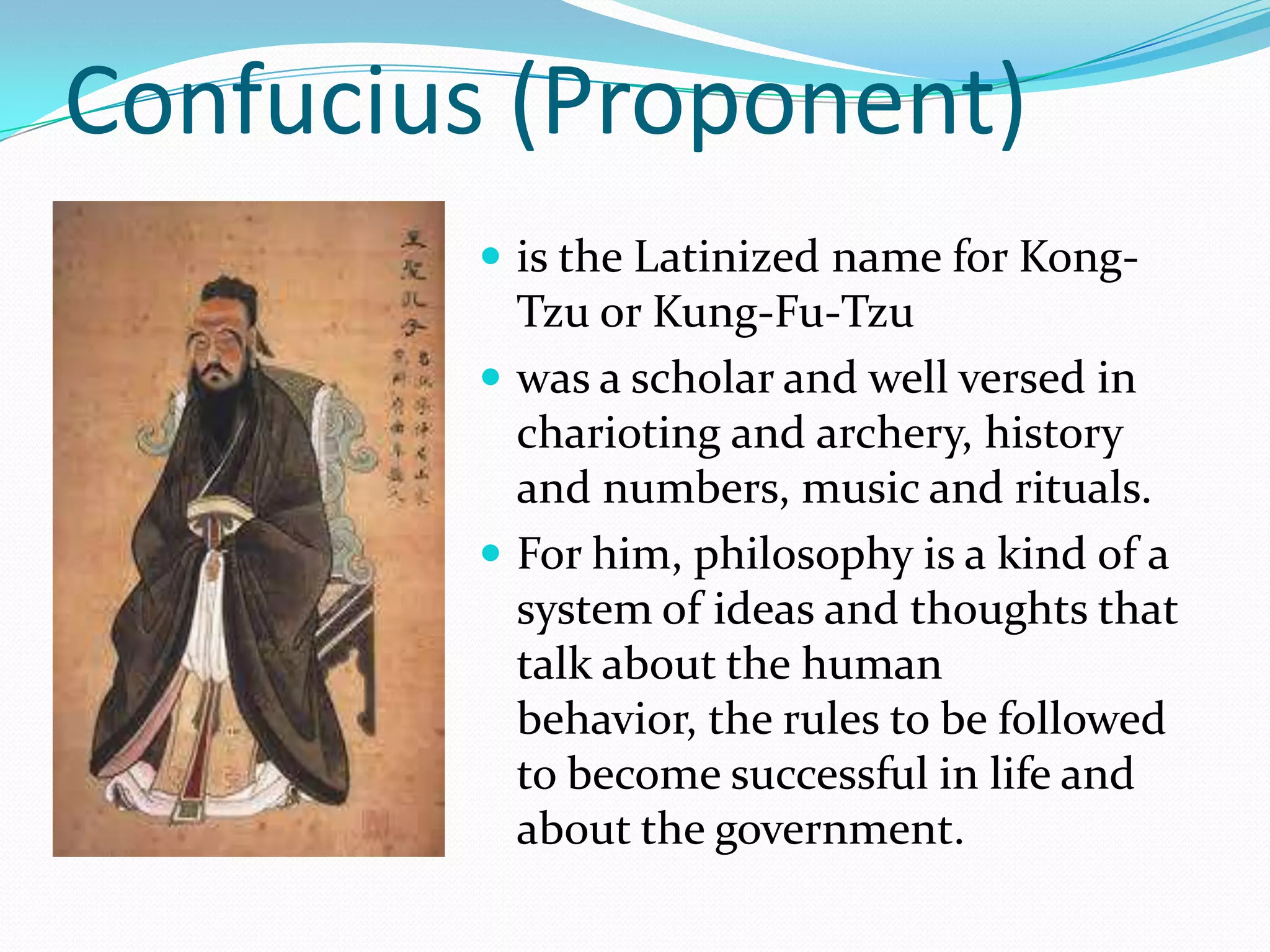 Confucius (Proponent)
 is the Latinized name for Kong-
Tzu or Kung-Fu-Tzu
 was a scholar and well versed in
charioting and archery, history
and numbers, music and rituals.
 For him, philosophy is a kind of a
system of ideas and thoughts that
talk about the human
behavior, the rules to be followed
to become successful in life and
about the government.
 
