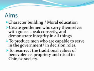 Aims
Character building / Moral education
Create gentlemen who carry themselves
with grace, speak correctly, and
demonstrate integrity in all things.
To produce men who are capable to serve
in the government/ in decision roles.
To resurrect the traditional values of
benevolence, propriety and ritual in
Chinese society.
 