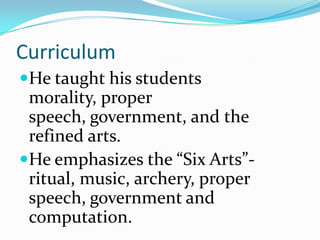 Curriculum
He taught his students
morality, proper
speech, government, and the
refined arts.
He emphasizes the “Six Arts”-
ritual, music, archery, proper
speech, government and
computation.
 