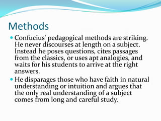 Methods
 Confucius' pedagogical methods are striking.
He never discourses at length on a subject.
Instead he poses questions, cites passages
from the classics, or uses apt analogies, and
waits for his students to arrive at the right
answers.
 He disparages those who have faith in natural
understanding or intuition and argues that
the only real understanding of a subject
comes from long and careful study.
 