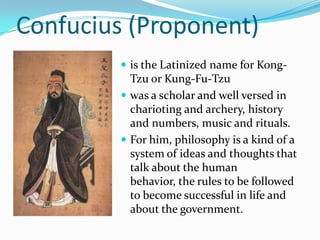 Confucius (Proponent)
 is the Latinized name for Kong-
Tzu or Kung-Fu-Tzu
 was a scholar and well versed in
charioting and archery, history
and numbers, music and rituals.
 For him, philosophy is a kind of a
system of ideas and thoughts that
talk about the human
behavior, the rules to be followed
to become successful in life and
about the government.
 