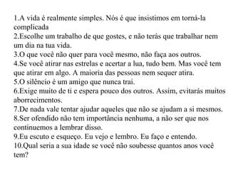 1.A vida é realmente simples. Nós é que insistimos em torná-la
complicada
2.Escolhe um trabalho de que gostes, e não terás que trabalhar nem
um dia na tua vida.
3.O que você não quer para você mesmo, não faça aos outros.
4.Se você atirar nas estrelas e acertar a lua, tudo bem. Mas você tem
que atirar em algo. A maioria das pessoas nem sequer atira.
5.O silêncio é um amigo que nunca trai.
6.Exige muito de ti e espera pouco dos outros. Assim, evitarás muitos
aborrecimentos.
7.De nada vale tentar ajudar aqueles que não se ajudam a si mesmos.
8.Ser ofendido não tem importância nenhuma, a não ser que nos
continuemos a lembrar disso.
9.Eu escuto e esqueço. Eu vejo e lembro. Eu faço e entendo.
10.Qual seria a sua idade se você não soubesse quantos anos você
tem?
 