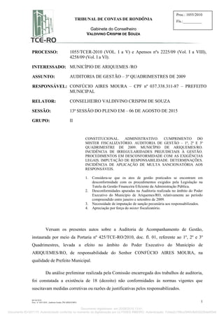 IIC/GCVCS
Proc. nº 1055-2010 _Auditoria Gestão_PM ARIQUEMES 1
TRIBUNAL DE CONTAS DE RONDÔNIA
Gabinete do Conselheiro
VALDIVINO CRISPIM DE SOUZA
Proc.: 1055/2010
Fls.:__________
PROCESSO: 1055/TCER-2010 (VOL. I a V) e Apensos nºs 2225/09 (Vol. I a VIII),
4258/09 (Vol. I a VI).
INTERESSADO: MUNICÍPIO DE ARIQUEMES /RO
ASSUNTO: AUDITORIA DE GESTÃO – 3º QUADRIMESTRES DE 2009
RESPONSÁVEL: CONFÚCIO AIRES MOURA – CPF nº 037.338.311-87 – PREFEITO
MUNICIPAL
RELATOR: CONSELHEIRO VALDIVINO CRISPIM DE SOUZA
SESSÃO: 13ª SESSÃO DO PLENO EM – 06 DE AGOSTO DE 2015
GRUPO: II
CONSTITUCIONAL. ADMINISTRATIVO. CUMPRIMENTO DO
MISTER FISCALIZATÓRIO. AUDITORIA DE GESTÃO – 1º, 2º E 3º
QUADRIMESTRE DE 2009. MUNICÍPIO DE ARIQUEMES/RO.
INCIDÊNCIA DE IRREGULARIDADES PREJUDICIAIS À GESTÃO.
PROCEDIMENTOS EM DESCONFORMIDADE COM AS EXIGÊNCIAS
LEGAIS. IMPUTAÇÃO DE RESPONSABILIDADE. DETERMINAÇÕES.
INCIDÊNCIA DE APLICAÇÃO DE MULTA SANCIONATÓRIA AOS
RESPONSÁVEIS.
1. Considera-se que os atos de gestão praticados se encontram em
desconformidade com os procedimentos exigidos pela Legislação na
Tutela da Gestão Financeira Eficiente da Administração Pública.
2. Desconformidades apuradas na Auditoria realizada no âmbito do Poder
Executivo do Município de Ariquemes/RO, relativamente ao período
compreendido entre janeiro e setembro de 2009.
3. Necessidade de imputação de sanção pecuniária aos responsabilizados.
4. Apreciação por força do mister fiscalizatório.
Versam os presentes autos sobre a Auditoria de Acompanhamento de Gestão,
instaurada por meio da Portaria nº 425/TCE-RO/2010, doc. fl. 01, referente ao 1º, 2º e 3º
Quadrimestres, levada a efeito no âmbito do Poder Executivo do Município de
ARIQUEMES/RO, de responsabilidade do Senhor CONFÚCIO AIRES MOURA, na
qualidade de Prefeito Municipal.
Da análise preliminar realizada pela Comissão encarregada dos trabalhos de auditoria,
foi constatada a existência de 18 (dezoito) não conformidades às normas vigentes que
suscitavam medidas corretivas ou razões de justificativas pelos responsabilizados.
Documento digitalizado em 20/08/2015 13:41.
Documento ID=207170 Autenticidade conferida no momento da digitalização por ULYSSES RIBEIRO. Autenticação: 7c0ea2c798ca3940cfb835226da0f0e9
 