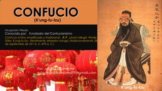 CONFUCIOCONFUCIO
Confucio (chino simplificado y tradicional: 孔子 , pinyin: k ngz , Wade-ǒ ǐ
Giles: K'ung-fu-tzu, literalmente «Maestro Kong») (tradicionalmente 28
de septiembre de 551 A. C.-479 a. C.)
(K'ung-fu-tzu)
Ocupación: Filósofo
Conocido por: Fundador del Confucianismo
Por: Juliana Villamonte
estrategiaprofesional19@gmail.com
K'ung-fu-tzu
 